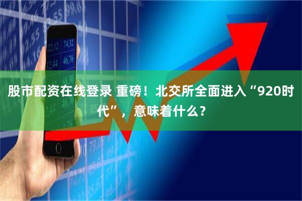 股市配资在线登录 重磅！北交所全面进入“920时代”，意味着什么？