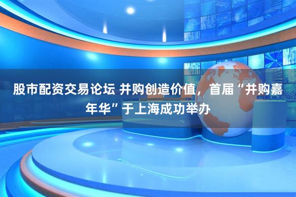 股市配资交易论坛 并购创造价值，首届“并购嘉年华”于上海成功举办