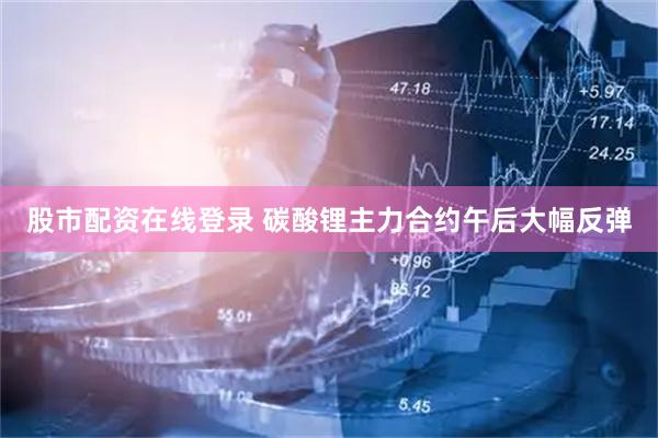 股市配资在线登录 碳酸锂主力合约午后大幅反弹