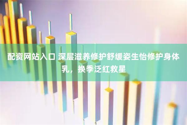 配资网站入口 深层滋养修护舒缓姿生怡修护身体乳，换季泛红救星