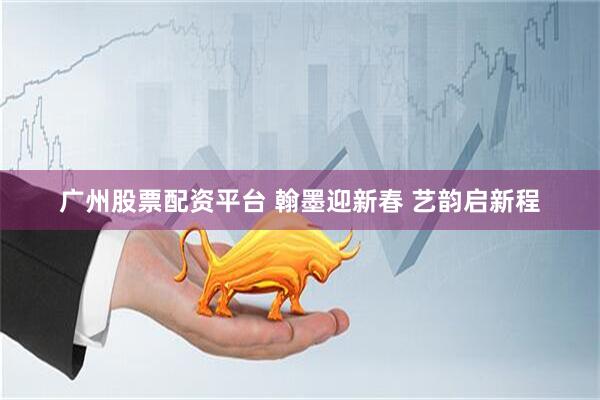 广州股票配资平台 翰墨迎新春 艺韵启新程