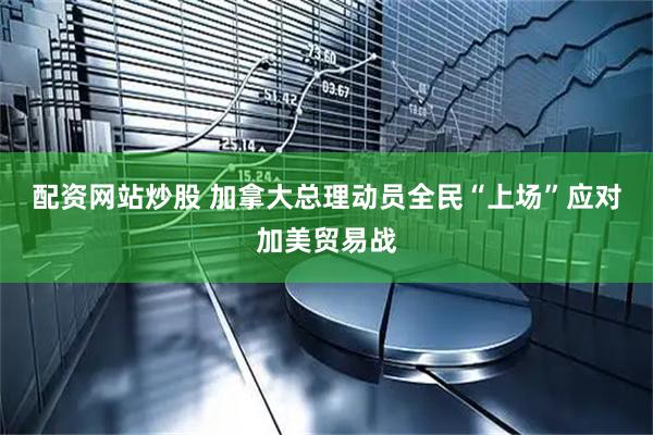 配资网站炒股 加拿大总理动员全民“上场”应对加美贸易战