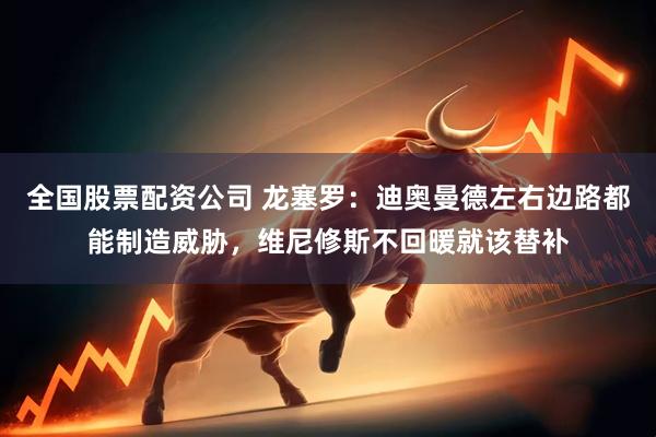 全国股票配资公司 龙塞罗：迪奥曼德左右边路都能制造威胁，维尼修斯不回暖就该替补