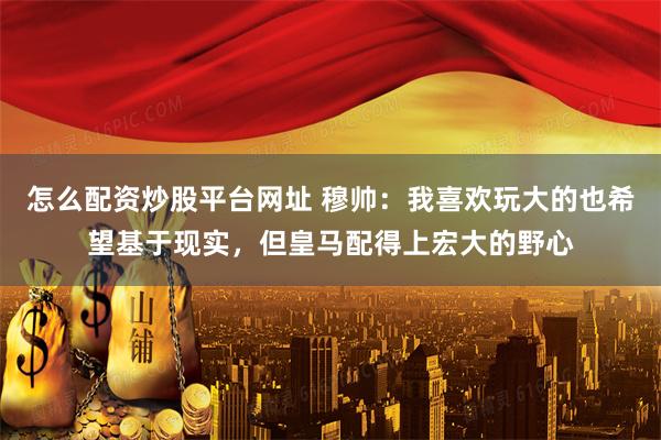 怎么配资炒股平台网址 穆帅：我喜欢玩大的也希望基于现实，但皇马配得上宏大的野心