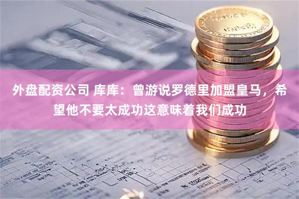 外盘配资公司 库库：曾游说罗德里加盟皇马，希望他不要太成功这意味着我们成功
