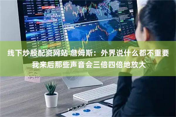 线下炒股配资网站 詹姆斯：外界说什么都不重要 我来后那些声音会三倍四倍地放大